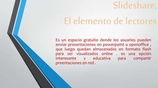 Slideshare,
El elemento de lectores
Es un espacio gratuito donde los usuarios pueden
enviar presentaciones en powerpoint u openoffice ,
que luego quedan almacenados en formato flash
para ser visualizados online . es una opción
interesante y educativa para compartir
preentaciones en red .
 