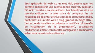 Esta aplicación de web 2.0 es muy útil, puesto que nos
permite administrar una cuenta donde archivar, publicar y
difundir muestras presentaciones. Los beneficios de este
servicio radican en la alternativa de compartir las sin
necesidad de adjuntar archivos pesados en nuestros mails,
publicarlos en un sitio web o blog (gracias al código HTML
desde donde también accedemos a modificar el tamaño
de visualización de la presentación), socializarlos
mediante un enlace con nuestros amigos/as o alumnos/as,
seleccionar nuestros favoritos, etc.
 