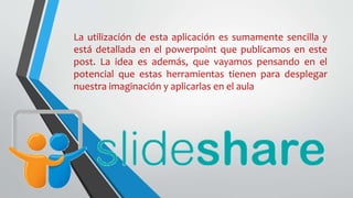 La utilización de esta aplicación es sumamente sencilla y
está detallada en el powerpoint que publicamos en este
post. La idea es además, que vayamos pensando en el
potencial que estas herramientas tienen para desplegar
nuestra imaginación y aplicarlas en el aula
 