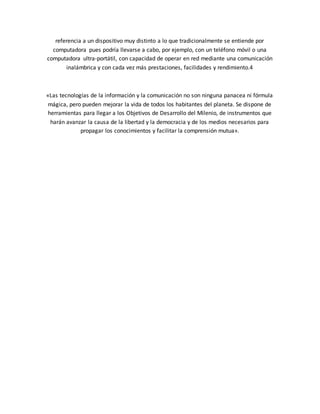 referencia a un dispositivo muy distinto a lo que tradicionalmente se entiende por
computadora pues podría llevarse a cabo, por ejemplo, con un teléfono móvil o una
computadora ultra-portátil, con capacidad de operar en red mediante una comunicación
inalámbrica y con cada vez más prestaciones, facilidades y rendimiento.4
«Las tecnologías de la información y la comunicación no son ninguna panacea ni fórmula
mágica, pero pueden mejorar la vida de todos los habitantes del planeta. Se dispone de
herramientas para llegar a los Objetivos de Desarrollo del Milenio, de instrumentos que
harán avanzar la causa de la libertad y la democracia y de los medios necesarios para
propagar los conocimientos y facilitar la comprensión mutua».
 