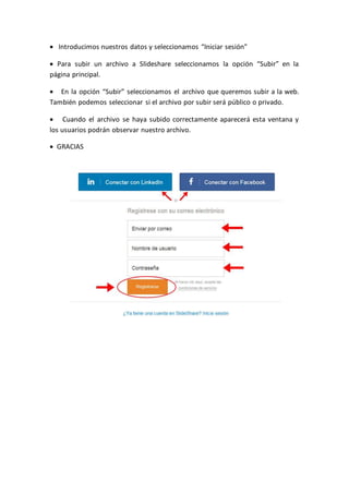  Introducimos nuestros datos y seleccionamos “Iniciar sesión”
 Para subir un archivo a Slideshare seleccionamos la opción “Subir” en la
página principal.
 En la opción “Subir” seleccionamos el archivo que queremos subir a la web.
También podemos seleccionar si el archivo por subir será público o privado.
 Cuando el archivo se haya subido correctamente aparecerá esta ventana y
los usuarios podrán observar nuestro archivo.
 GRACIAS
 