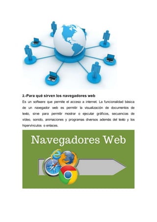 2.-Para qué sirven los navegadores web
Es un software que permite el acceso a internet. La funcionalidad básica
de un navegador web es permitir la visualización de documentos de
texto, sirve para permitir mostrar o ejecutar gráficos, secuencias de
vídeo, sonido, animaciones y programas diversos además del texto y los
hipervínculos o enlaces.
 