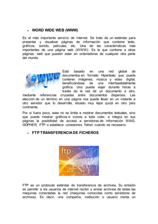  WORD WIDE WEB (WWW)
Es el más importante servicio de internet. Se trata de un estándar para
presentar y visualizar páginas de información que contiene texto,
gráficos, sonido, películas, etc. Una de las características más
importantes de una página web (WWW). Es la que contiene a otras
páginas web que pueden estar en ordenadores de cualquier otra parte
del mundo.
Está basado en una red global de
documentos en formato Hipertexto que puede
contener imágenes, música y video digital,
beneficiándose de una interfasetotalmente
gráfica. Uno puede viajar durante horas a
través de la red de un documento a otro,
mediante referencias cruzadas entre documentos dispersos. Las
elección de un término en una página nos puede llevar en un instante a
otro servidor que lo desarrolla, situado muy lejos quizá en otro país
continente.
Por si fuera poco, www no se limita a mostrar documentos textuales, sino
que puede mostrar gráficos e iconos a todo color, e integra en sus
páginas la posibilidad de acceso a servidores de información WAIS,
GOPHER, FTP o establece conexiones Telnet cuando es necesario.
 FTP TRANSFERENCIADE FICHEROS
FTP es un protocolo estándar de transferencia de archivos. Su emisión
es permitir a los usuarios de internet recibir y enviar archivos de todas las
maquinas conectadas la red (maquinas conocidas como servidores de
archivos). Es decir, una compañía, institución o usuario monta un
 