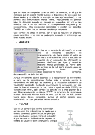 que las News se comportan como un tablón de anuncios, en el que los
mensajes que el usuario manda quedan a disposición de todo aquel que
desee leerlos, y no sólo de los suscriptores (que aquí no existen), lo que
provoca una comunicación menos formal. Habitualmente se generan
hilos de discusión cuando un mensaje es respondido por uno o más
usuarios, que a su vez recibirán la correspondiente respuesta y así
sucesivamente, hilos que quedan registrados y pueden ser seguidos.
También es posible que un mensaje no obtenga respuesta.
Este servicio no utiliza el correo, por lo que se requiere un programa
cliente específico, y en caso de prolongada ausencia no sobrecarga, por
tanto nuestro buzón.
 GOPHER
Gopher es un servicio de información en la que
ésta se encuentra estructura da
jerárquicamente, de forma similar al índice de
un libro o al directorio del disco o estructura de
carpetas de un ordenador. La información se
presenta clasificada por tipos y accesibles
mediante menús jerárquicos. La mayor parte
de servicios de la red, como archivos, áreas de
mensajes, bases de
datos accesibles vía Telnet, servidores,
documentación de todo tipo, etc.
Aunque inicialmente estaba destinado a la recuperación de documentos,
a partir de la especificación Gopher más el servicio permite la
transferencia de todo tipo de archivos y la invocación automática del
visualizador apropiado, facilitando enormemente la navegación por esta
zona de Internet, causa por la que, hasta la aparición de la WWW y su
especificación HTTP, este servicio se convirtió en el más popular de la
red. Desgraciadamente, el éxito de WWW ha provocado la migración de
muchos servidores Gopher hacia la web, por lo que se han perdido
buena parte de sus contenidos, aunque el gopher espacio sigue
manteniendo un buen porcentaje de sus encantos.
 TELNET
Este es un servicio que permite la conexión
remota entre dos ordenadores de modo que el
usuario conectado puede actuar, en principio
como si estuviese sentado frente al ordenador
al que se conecta. Habitualmente requiere un
nombre de usuario y clave autorizados, aunque
 