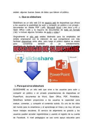 existen algunas buenas bases de datos que toleran el público.
4.- Que es slideshare
SlideShare es un sitio web 2.0 de espacio web de dispositivas que ofrece
a los usuarios la posibilidad de subir y compartir en público o en privado ;
documentos en Adobe PDF (.pdf), Microsoft Word (.doc,.docx y.rtf) y
Open Office (.odt) y la mayoría de documentos de texto sin formato
(.txt),1 e incluso algunos formatos de audio y vídeo.2
Originalmente el sitio web estaba destinado para los empleados del
ámbito empresarial con la intención de que compartieran con más
facilidad diapositivas entre ellos, pero luego el público objetivo se amplió
para convertirse también en un entretenimiento.
5.- Para qué sirve slideshare
SLIDESHARE es un sitio web que sirve a los usuarios para subir y
compartir en público o en privado presentaciones de diapositivas en
PowerPoint, documentos de Word, Open Office, PDF, Portafolios.
SlideShare también proporciona a los usuarios la capacidad para
evaluar, comentar, y compartir el contenido subido. Es uno de los sitios
del mundo para la enseñanza y el aprendizaje en línea y es muy útil para
hacer trabajos escolares. El servicio de alojamiento es gratuito y los
usuarios pueden acceder registrándose o usando el registro de su cuenta
de Facebook. A nivel pedagógico se usa como apoyo educativo para
 