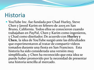 HistoriaYouTube Inc. fue fundada por Chad Hurley, Steve Chen y Jawed Karim en febrero de 2005 en San Bruno, California. Todos ellos se conocieron cuando trabajaban en PayPal, Chen y Karim como ingenieros, y Chad como diseñador.De acuerdo con Hurley y Chen, la idea de YouTube surgió ante las dificultades que experimentaron al tratar de compartir vídeos tomados durante una fiesta en San Francisco.  Esta historia ha sido considerada una versión muy simplificada, y Chen ha reconocido que esta idea se puede haber promovido por la necesidad de presentar una historia sencilla al mercado.