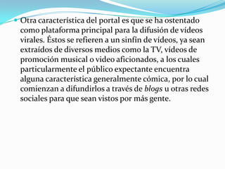 Otra característica del portal es que se ha ostentado como plataforma principal para la difusión de vídeos virales. Éstos se refieren a un sinfín de vídeos, ya sean extraídos de diversos medios como la TV, vídeos de promoción musical o video aficionados, a los cuales particularmente el público expectante encuentra alguna característica generalmente cómica, por lo cual comienzan a difundirlos a través de blogs u otras redes sociales para que sean vistos por más gente.