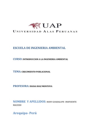 ESCUELA DE INGENIERIA AMBIENTAL
CURSO: INTRODUCCION A LA INGENIERIA AMBIENTAL
TEMA:CRECIMIENTO POBLACIONAL
PROFESORA: DIANA DIAZ MONTOYA
NOMBRE Y APELLIDOS: RUDY GUADALUPE INOFUENTE
MACEDO
Arequipa- Perú
 