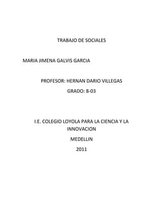 TRABAJO DE SOCIALES<br />  <br />                    MARIA JIMENA GALVIS GARCIA<br />PROFESOR: HERNAN DARIO VILLEGAS<br />GRADO: 8-03<br />I.E. COLEGIO LOYOLA PARA LA CIENCIA Y LA INNOVACION<br />MEDELLIN <br />2011<br />SOLUCION<br />1). El clima de una zona determinada depende en parte de su latitud (es decir, de su distancia al ecuador). Las regiones próximas al ecuador son las más calurosas. Cuanto más alejados del ecuador, más frío es el clima. Los lugares más fríos del mundo son las regiones polares, situadas en torno a los polos Norte y Sur. El clima se ve también afectado por la proximidad del mar. La temperatura del mar calienta o refresca la tierra próxima a él, por lo que las regiones costeras suelen tener temperaturas mucho menos extremas que las zonas del centro de los continentes. Otro factor importante es la altitud, o sea, la altura de un lugar respecto al nivel del mar. Cuanto más elevado, más frío es su clima.  <br />2). QUE ES ESTIVAL<br />Estival o estío Estación del año que astronómicamente principia en el solsticio de verano y termina en el equinoccio de otoño.Un período de tiempo. En estival encontré que así se le llama también al verano y que una de las 4 estaciones de las zonas templadas la mas cálida de ellas. Y se encuentra entre la primavera y el otoño.<br />   QUE ES LA PRIMAVERA Es la época en que iniciamos nuestro ciclo vital; con el Nacimiento y las primeras etapas de Crecimiento.                                                                                             <br /> (O bien pudiera ser la energía necesaria para el comienzo de una nueva etapa). La primavera es una de las cuatro estaciones de las zonas templadas, la transición entre el invierno y el verano. El término quot;
primaveraquot;
 proviene de prima (primer) y vera (verdor). Es la época de media estación donde crecen las plantas y los árboles y finaliza la época de lluvias.<br />0-4445003).QUE ES EL CLIMA<br />El clima es el resultado de la interacción de diferentes factores atmosféricos, biofísicos y geográficos que pueden cambiar en el tiempo y el espacio. Estos factores pueden ser la temperatura, presión atmosférica, viento, humedad y lluvia <br />Así mismo, algunos factores biofísicos y geográficos pueden determinar el clima en diferentes partes del mundo, como por ejemplo: latitud, altitud, las masas de agua, la distancia al mar, el calor, las corrientes oceánicas, los ríos y la vegetación.<br /> <br />4). QUE ES TIEMPO ATMOSFERICO <br />Es el que comprende todos los variados fenómenos que ocurren en la atmosfera .El tiempo atmosférico en un lugar, cambia a lo largo del año y tampoco es igual año tras año .<br />5). QUE ES PRESIPITACION<br />En meteorología, la precipitación es cualquier forma de hidrometeoro que cae del cielo y llega a la superficie terrestre. Este fenómeno incluye lluvia, llovizna, nieve, aguanieve, granizo, pero no la  HYPERLINK quot;
http://es.wikipedia.org/wiki/Virgaquot;
  quot;
Virgaquot;
 virga, neblina ni rocío que son formas de condensación y no de precipitación. La cantidad de precipitación sobre un punto de la su<br />PRESION ATMOSFERICA<br />La presión atmosférica es el peso de una columna de aire en un punto dado de la superficie del planeta. Este peso ejerce una presión sobre este punto de la superficie, ya sea terrestre o marinaperficie terrestre es llamada pluviosidad, o monto pluviométrico.<br />TEMPERATURA                                                    <br />Grado o nivel térmico de los cuerpos, relacionado<br />450088018351500 Con la energía cinética de las moléculas <br />de los mismos. La temperatura ambiente, la                                         de la atmósfera que rodea a un cuerpo                         . <br /> Temperaturas máxima y mínima, el mayor<br /> o el menor grado de calor que se observa en<br /> la atmósfera o en un cuerpo durante un período<br /> Determinado de observación. Para medirla,<br /> se utiliza el termómetro y en grados Centígrados (ºC).<br />LA HUMEDAD<br />El aire contiene una cierta cantidad de vapor de agua y es a ese vapor y no a las gotitas, a la niebla o a la lluvia, a la que nos referimos cuando hablamos de humedad sino ese vapor de agua es lo que hace una humedad tanto en las paredes como en los techos.<br />