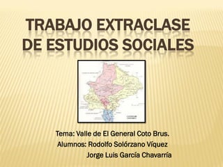 TRABAJO EXTRACLASE
DE ESTUDIOS SOCIALES




   Tema: Valle de El General Coto Brus.
    Alumnos: Rodolfo Solórzano Víquez
             Jorge Luis García Chavarría
 