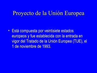 Proyecto de la Unión Europea

• Está compuesta por veintisiete estados
  europeos y fue establecida con la entrada en
  vigor del Tratado de la Unión Europea (TUE), el
  1 de noviembre de 1993.
 