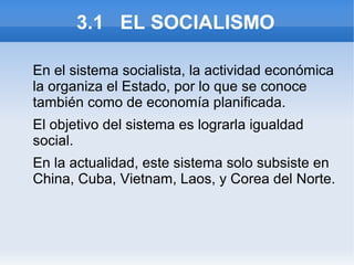 3.1 EL SOCIALISMO

En el sistema socialista, la actividad económica
la organiza el Estado, por lo que se conoce
también como de economía planificada.
El objetivo del sistema es lograrla igualdad
social.
En la actualidad, este sistema solo subsiste en
China, Cuba, Vietnam, Laos, y Corea del Norte.
 