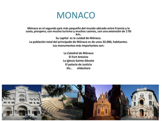 MONACO
Mónaco es el segundo país más pequeño del mundo ubicado entre Francia y la
costa, prospero, con mucho turismo y muchos casinos, con una extensión de 1'95
km2.
Su capital es la cuidad de Mónaco.
La población total del principado de Mónaco es de unos 32.000, habitantes.
Los monumentos más importantes son:
La Catedral de Mónaco
El Fort Antoine
La iglesia Sainte-Dévote
El palacio de Justicia
Etc..
slideshare

 
