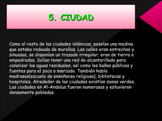 5. CIUDAD
Como el resto de las ciudades islámicas, poseían una medina
que estaba rodeada de murallas. Las calles eran estrechas y
sinuosas, se disponían un trazado irregular; eran de tierra o
empedradas. Solían tener una red de alcantarillado para
canalizar las aguas residuales, así como los baños públicos y
fuentes para el zoco o mercado. También había
madrasas(escuela de enseñanza religiosa), bibliotecas y
hospitales. Alrededor de las ciudades existían zonas verdes.
Las ciudades en Al-Andalus fueron numerosas y estuvieron
densamente pobladas.

 