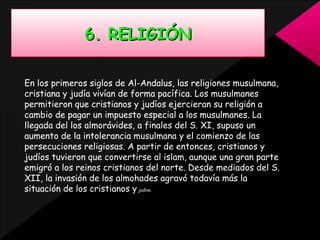 6. RELIGIÓN
En los primeros siglos de Al-Andalus, las religiones musulmana,
cristiana y judía vivían de forma pacífica. Los musulmanes
permitieron que cristianos y judíos ejercieran su religión a
cambio de pagar un impuesto especial a los musulmanes. La
llegada del los almorávides, a finales del S. XI, supuso un
aumento de la intolerancia musulmana y el comienzo de las
persecuciones religiosas. A partir de entonces, cristianos y
judíos tuvieron que convertirse al islam, aunque una gran parte
emigró a los reinos cristianos del norte. Desde mediados del S.
XII, la invasión de los almohades agravó todavía más la
situación de los cristianos y judíos.

 