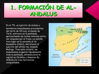 1. FORMACIÓN DE ALANDALUS
En el 711, un ejercito de árabes y
bereberes (musulmanes procedentes
del norte de África), al mando de
Tarik, entraron en la península
aprovechando las luchas internas entre
los visigodos por el trono. La batalla
tuvo lugar en la cercanía al río
Guadalete (Cádiz), derrotaron al
ejercito del ultimo rey visigodo
Rodrigo. Tras esta victoria, los
musulmanes ocuparon rápidamente
toda la península, establecieron la
capital en Córdoba y llamaron ALANDALUS a los territorios
conquistados.

 