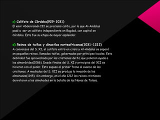 c) Califato de Córdoba(929-1031)
El emir Abderramán III se proclamó califa, por lo que Al-Andalus
pasó a ser un califato independiente en Bagdad, con capital en
Córdoba. Esta fue su etapa de mayor esplendor.

d) Reinos de taifas y dinastías norteafricanas(1031-1212)
A comienzos del S. XI, el califato entró en crisis y Al-Andalus se separó
en pequeños reinos, llamados taifas, gobernados por príncipes locales. Esta
debilidad fue aprovechada por los cristianos del N, que pidieron ayuda a
los almorávides(1086). Desde finales del S. XI y principios del XII se
hicieron con el poder. Esto supuso el primer freno al avance de los
cristianos. A mediados del S. XII se produjo la invasión de los
almohades(1145). Sin embargo, en el año 1212 los reinos cristianos
derrotaron a los almohades en la batalla de las Navas de Tolosa.

 
