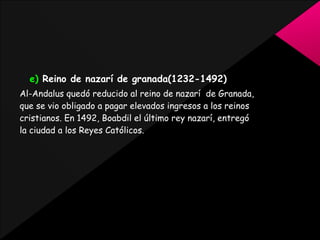 e) Reino de nazarí de granada(1232-1492)
Al-Andalus quedó reducido al reino de nazarí de Granada,
que se vio obligado a pagar elevados ingresos a los reinos
cristianos. En 1492, Boabdil el último rey nazarí, entregó
la ciudad a los Reyes Católicos.

 