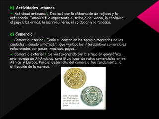 b) Actividades urbanas
- Actividad artesanal: Destacó por la elaboración de tejidos y la

orfebrería. También fue importante el trabajo del vidrio, la cerámica,
el papel, las armas, la marroquinería, el cordobán y la taracea.

c) Comercio
- Comercio interior: Tenía su centro en los zocos o mercados de las

ciudades, llamado almotacén, que vigilaba los intercambios comerciales
relacionados con pesos, medidas, pagos…

- Comercio exterior: Se vio favorecido por la situación geográfica

privilegiada de Al-Andalus, constituía lugar de rutas comerciales entre
África y Europa. Para el desarrollo del comercio fue fundamental la
utilización de la moneda.

 