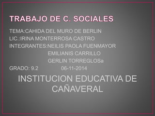TEMA:CAHIDA DEL MURO DE BERLIN 
LIC.:IRINA MONTERROSA CASTRO 
INTEGRANTES:NEILIS PAOLA FUENMAYOR 
EMILIANIS CARRILLO 
GERLIN TORREGLOSa 
GRADO: 9.2 06-11-2014 
INSTITUCION EDUCATIVA DE 
CAÑAVERAL 
 