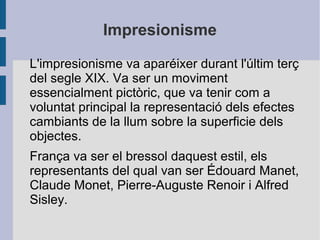 Impresionisme
L'impresionisme va aparéixer durant l'últim terç
del segle XIX. Va ser un moviment
essencialment pictòric, que va tenir com a
voluntat principal la representació dels efectes
cambiants de la llum sobre la superficie dels
objectes.
França va ser el bressol daquest estil, els
representants del qual van ser Édouard Manet,
Claude Monet, Pierre-Auguste Renoir i Alfred
Sisley.
 