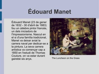 Édouard Manet
Édouard Manet (23 de gener
de 1832 - 30 d'abril de 1883)
fou un cèlebre pintor francès,
un dels iniciadors de
l'Impressionisme. Nascut en
el si d'una família tradicional,
Manet va deixar aviat la
carrera naval per dedicar-se a
la pintura. La seva carrera
artística va començar cap a
1850 en l'estudi de Thomas
Couture, on va estar durant
gairebé sis anys. The Luncheon on the Grass
 