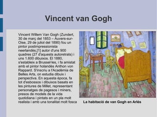 Vincent van Gogh
Vincent Willem Van Gogh (Zundert,
30 de març del 1853 – Auvers-sur-
Oise, 29 de juliol del 1890) fou un
pintor postimpressionista
neerlandès,[1] autor d'uns 900
quadres (27 d'aquests autoretrats) i
uns 1.600 dibuixos. El 1880,
s'estableix a Brussel·les, i fa amistat
amb el pintor holandès Anthon von
Rappard. S'inscriu a l'Acadèmia de
Belles Arts, on estudia dibuix i
perspectiva. En aquesta època, fa
tot d'esbossos i dibuixos basats en
les pintures de Millet, representant
personatges de pagesos i miners,
presos de models de la vida
quotidiana i pintats en un pla molt
realista i amb una tonalitat molt fosca La habitació de van Gogh en Arlés
 