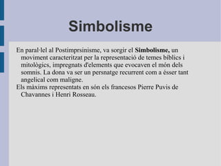 Simbolisme
En paral·lel al Postimprsinisme, va sorgir el Simbolisme, un
moviment caracteritzat per la representació de temes bíblics i
mitològics, impregnats d'elements que evocaven el món dels
somnis. La dona va ser un persnatge recurrent com a ésser tant
angelical com maligne.
Els màxims representats en són els francesos Pierre Puvis de
Chavannes i Henri Rosseau.
 