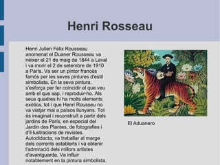 Henri Rosseau
Henri Julien Félix Rousseau
anomenat el Duaner Rousseau va
néixer el 21 de maig de 1844 a Laval
i va morir el 2 de setembre de 1910
a París. Va ser un pintor francès
famós per les seves pintures d'estil
simbolista. En la seva pintura,
s'esforça per fer coincidir el que veu
amb el que sap, i reproduir-ho. Als
seus quadres hi ha molts elements
exòtics, tot i que Henri Rousseu no
va viatjar mai a països llunyans. Tot
és imaginat i reconstruït a partir dels
jardins de París, en especial del
Jardin des Plantes, de fotografies i
d'il·lustracions de revistes.
Autodidacta, va treballar al marge
dels corrents establerts i va obtenir
l'admiració dels millors artistes
d'avantguarda. Va influir
notablement en la pintura simbolista.
El Aduanero
 
