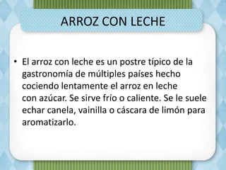 ARROZ CON LECHE
• El arroz con leche es un postre típico de la
gastronomía de múltiples países hecho
cociendo lentamente el arroz en leche
con azúcar. Se sirve frío o caliente. Se le suele
echar canela, vainilla o cáscara de limón para
aromatizarlo.
 