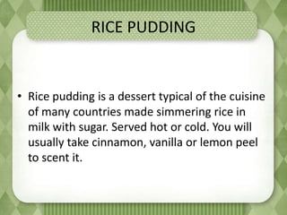 RICE PUDDING
• Rice pudding is a dessert typical of the cuisine
of many countries made ​​simmering rice in
milk with sugar. Served hot or cold. You will
usually take cinnamon, vanilla or lemon peel
to scent it.
 