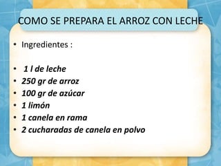 COMO SE PREPARA EL ARROZ CON LECHE
• Ingredientes :
• 1 l de leche
• 250 gr de arroz
• 100 gr de azúcar
• 1 limón
• 1 canela en rama
• 2 cucharadas de canela en polvo
 