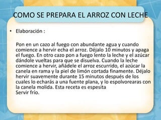 COMO SE PREPARA EL ARROZ CON LECHE
• Elaboración :
Pon en un cazo al fuego con abundante agua y cuando
comience a hervir echa el arroz. Déjalo 10 minutos y apaga
el fuego. En otro cazo pon a fuego lento la leche y el azúcar
dándole vueltas para que se disuelva. Cuando la leche
comience a hervir, añádele el arroz escurrido, el azúcar la
canela en rama y la piel de limón cortada finamente. Déjalo
hervir suavemente durante 15 minutos después de los
cuales lo echarás a una fuente plana, y lo espolvorearas con
la canela molida. Esta receta es espesita
Servir frío.
 