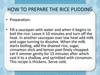 HOW TO PREPARE THE RICE PUDDING
• Preparation:
• Fill a saucepan with water and when it begins to
boil the rice. Leave it 10 minutes and turn off the
heat. In another saucepan over low heat add milk
and sugar turning to dissolve. When the milk
starts boiling, add the drained rice, sugar,
cinnamon stick and lemon peel finely chopped.
Let it simmer gently for 15 minutes after which
cast it to a shallow, and sprinkled with cinnamon.
This recipe is thickens. Serve cold.
 