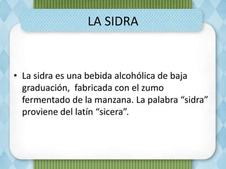 LA SIDRA
• La sidra es una bebida alcohólica de baja
graduación, fabricada con el zumo
fermentado de la manzana. La palabra “sidra”
proviene del latín “sicera”.
 