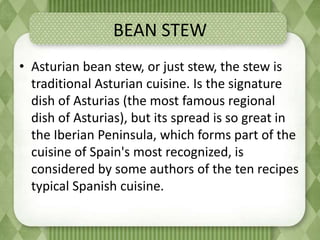 BEAN STEW
• Asturian bean stew, or just stew, the stew is
traditional Asturian cuisine. Is the signature
dish of Asturias (the most famous regional
dish of Asturias), but its spread is so great in
the Iberian Peninsula, which forms part of the
cuisine of Spain's most recognized, is
considered by some authors of the ten recipes
typical Spanish cuisine.
 