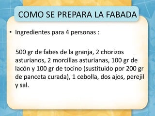 COMO SE PREPARA LA FABADA
• Ingredientes para 4 personas :
500 gr de fabes de la granja, 2 chorizos
asturianos, 2 morcillas asturianas, 100 gr de
lacón y 100 gr de tocino (sustituido por 200 gr
de panceta curada), 1 cebolla, dos ajos, perejil
y sal.
 