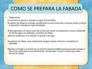 COMO SE PREPARA LA FABADA
• Elaboración :
Lo primero es poner a remojo en agua fría las fabas.
Se ponen las fabas en remojo, pondremos la carne (morcilla, chorizos, lacón y tocino
o panceta) a remojo en agua templada.
Al día siguiente y 3 horas antes de la hora de comer las ponemos a cocer, utilizando
el mismo agua, los chorizos y encimas las fabas.
Además añadimos el la cebolla, el perejil y los ajos.
Asustamos las fabas, muy importante porque rompe el hervor y estabiliza el
estofado.
Bajamos el fuego y lo ponemos al mínimo imprescindible para que pueda romper a
hervir de nuevo pero muy lentamente. Así durante 3 horas o hasta que estén
tiernas las fabas.
 