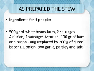 AS PREPARED THE STEW
• Ingredients for 4 people:
• 500 gr of white beans farm, 2 sausages
Asturian, 2 sausages Asturian, 100 gr of ham
and bacon 100g (replaced by 200 g of cured
bacon), 1 onion, two garlic, parsley and salt.
 