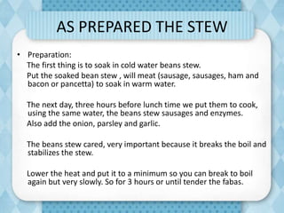 AS PREPARED THE STEW
• Preparation:
The first thing is to soak in cold water beans stew.
Put the soaked bean stew , will meat (sausage, sausages, ham and
bacon or pancetta) to soak in warm water.
The next day, three hours before lunch time we put them to cook,
using the same water, the beans stew sausages and enzymes.
Also add the onion, parsley and garlic.
The beans stew cared, very important because it breaks the boil and
stabilizes the stew.
Lower the heat and put it to a minimum so you can break to boil
again but very slowly. So for 3 hours or until tender the fabas.
 