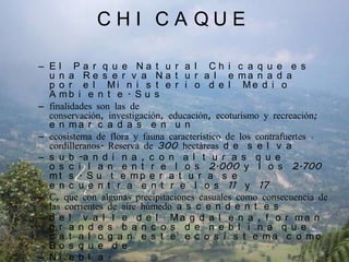CHICAQUEEl Parque Natural Chicaque es una Reserva Natural emanada por el Ministerio del Medio Ambiente. Susfinalidades son las de conservación, investigación, educación, ecoturismo y recreación; enmarcadas en unecosistema de flora y fauna característico de los contrafuertes cordilleranos. Reserva de 300 hectáreas de selvasub-andina, con alturas que oscilan entre los 2.000 y los 2.700 mts. Su temperatura se encuentra entre los 11° y 17°C, que con algunas precipitaciones casuales como consecuencia de las corrientes de aire húmedo ascendentesdel valle del Magdalena, forman grandes bancos de neblina que catalogan este ecosistema como Bosque deNiebla.
