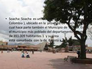 Soacha: Soacha  es un municipio de  Cundinamarca  ( Colombia ), ubicado en la  provincia de Soacha , de la cual hace parte también el Municipio de  Sibaté . Es el municipio más poblado del departamento con más de 393.009 habitantes 1  y su área está  conurbada  con la de  Bogotá .ACTIVIDADESECONOMICAS