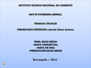 INSTITUTO TECNICO NACIONAL DE COMERCIO


        MAYTE PATERNINA BERNAL


            TRABAJO: SOCIALES

PRESENTADO PROFESOR: Libardo Ochoa Jiménez



            TEMA: EDAD MEDIA
           -MAPA CONCEPTUAL
              -MAPA DE IDEA
        -PRESETACION EDAD MEDIA


           Barranquilla / 2012.
 