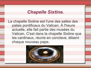 Chapelle Sixtine.
La chapelle Sixtine est l'une des salles des
  palais pontificaux du Vatican. À l'heure
  actuelle, elle fait partie des musées du
  Vatican. C'est dans la chapelle Sixtine que
  les cardinaux, réunis en conclave, élisent
  chaque nouveau pape.
 