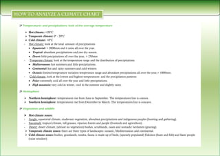 1º Temperatures and precipitations: look at the average temperature

       Hot climate: <20ºC
       Temperate climate: 0º - 20ºC
       Cold climate: >0ºC
   -    Hot climate: look at the total amount of precipitations
         Equatorial: < 2000mm and it rains all over the year.
         Tropical: abundant precipitations and one dry season.
         Desert: little precipitations all over the year, > 250mm
   -     Temperate climate: look at the temperature range and the distribution of precipitations
         Mediterranean: hot summers and little precipitations.
         Continental: hot and rainy summers and cold winters.
         Oceanic: limited temperature variation temperature range and abundant precipitations all over the year,< 1000mm.
   -     Cold climate: look at the lowest and highest temperatures and the precipitation patterns
         Polar: extremely cold all over the year and little precipitations.
         High mountain: very cold in winter, cool in the summer and slightly rainy.

2º Hemisphere

    Northern hemisphere: temperatures rise from June to September. The temperatures line is convex.
    Southern hemisphere: temperatures rise from December to March. The temperatures line is concave.

3º Vegetation and wildlife

       Hot climate zones:
   -    Jungle: equatorial climate, exuberant vegetation, abundant precipitations and indigenous peoples (hunting and gathering).
   -    Savannah: tropical climate, tall grasses, riparian forests and people (livestock and agriculture).
   -    Desert: desert climate, (almost no vegetation) bushes, scrublands, oases and nomadic herdsmen (grazing).
       Temperate climate zones: there are three types of landscapes: oceanic, Mediterranean and continental.
       Cold climate zones: bushes, grasslands, tundra, fauna is made up of birds, (sparsely populated) Eskimos (hunt and fish) and Sami people
        (raise reindeer).
 