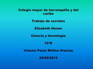 Colegio mayor de barranquilla y del
caribe
Trabajo de sociales
Elizabeth Henao
Ciencia y tecnología
10°B
Viannis Paola Molina Gracias
28/09/2013
 
