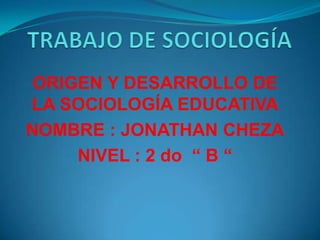 TRABAJO DE SOCIOLOGÍA ORIGEN Y DESARROLLO DE LA SOCIOLOGÍA EDUCATIVA NOMBRE : JONATHAN CHEZA NIVEL : 2 do  “ B “ 