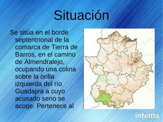 Situación
Se sitúa en el borde
 septentrional de la
 comarca de Tierra de
 Barros, en el camino
 de Almendralejo,
 ocupando una colina
 sobre la orilla
 izquierda del río
 Guadajira a cuyo
 acusado seno se
 acoge. Pertenece al
 