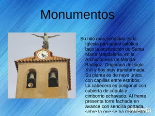 Monumentos
     Su hito más señalado es la
       Iglesia parroquial católica
       bajo la advocación de Santa
       María Magdalena, en la
       Archidiócesis de Mérida-
       Badajoz. Originaria del siglo
       XVI y hoy muy transformada.
       Su planta es de nave única
       con capillas entre estribos.
       La cabecera es poligonal con
       cubierta de cúpula y
       cimborrio ochavado. Al frente
       presenta torre fachada en
       avance con sencilla portada,
       sobre la que se ha dispuesto
 