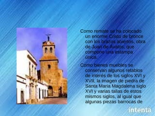 Como remate se ha colocado
  un enorme Cristo de bronce
  con los brazos abiertos, obra
  de Juan de Ávalos, que
  compone una estampa
  única.
Como bienes muebles se
  conservan algunos retablos
  de interés de los siglos XVI y
  XVII, la imagen de piedra de
  Santa Maria Magdalena siglo
  XVI y varias tallas de estos
  mismos siglos, al igual que
  algunas piezas barrocas de
  orfebrería de gran belleza.
 